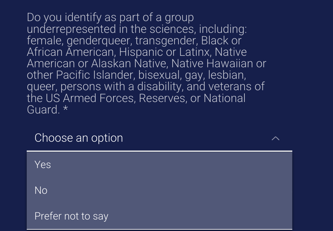 Do you identify as part of a group underrepresented in the sciences, including female, genderqueer, transgender, Black or African American, Hispanic or Latinx, Native American or Alaskan Native, Native Hawaiian or other Pacific Islander, bisexual, gay, lesbian, queer, U.S Armed Forces, Reserves, or National Guard?